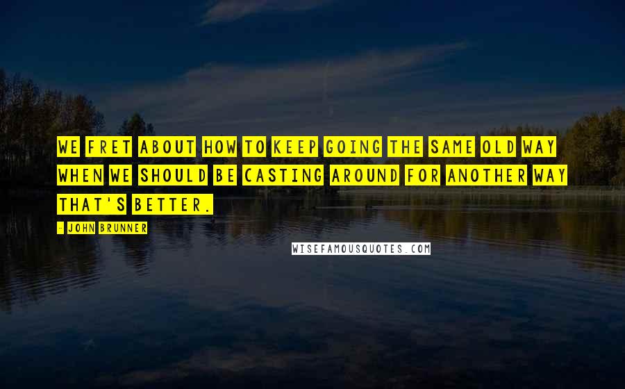 John Brunner Quotes: We fret about how to keep going the same old way when we should be casting around for another way that's better.