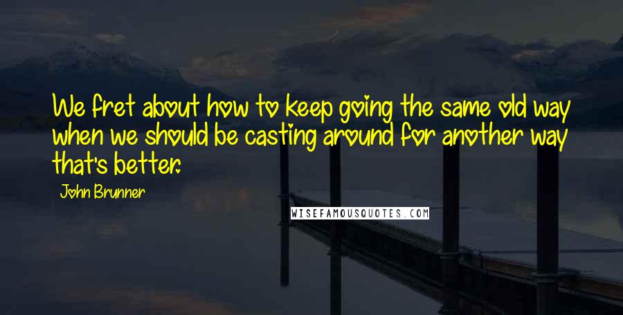 John Brunner Quotes: We fret about how to keep going the same old way when we should be casting around for another way that's better.