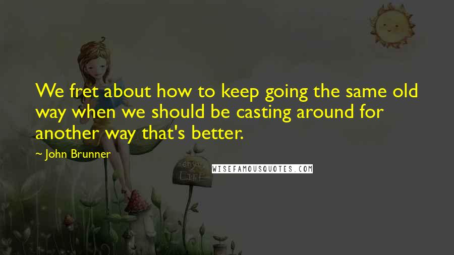 John Brunner Quotes: We fret about how to keep going the same old way when we should be casting around for another way that's better.