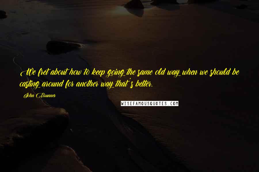 John Brunner Quotes: We fret about how to keep going the same old way when we should be casting around for another way that's better.