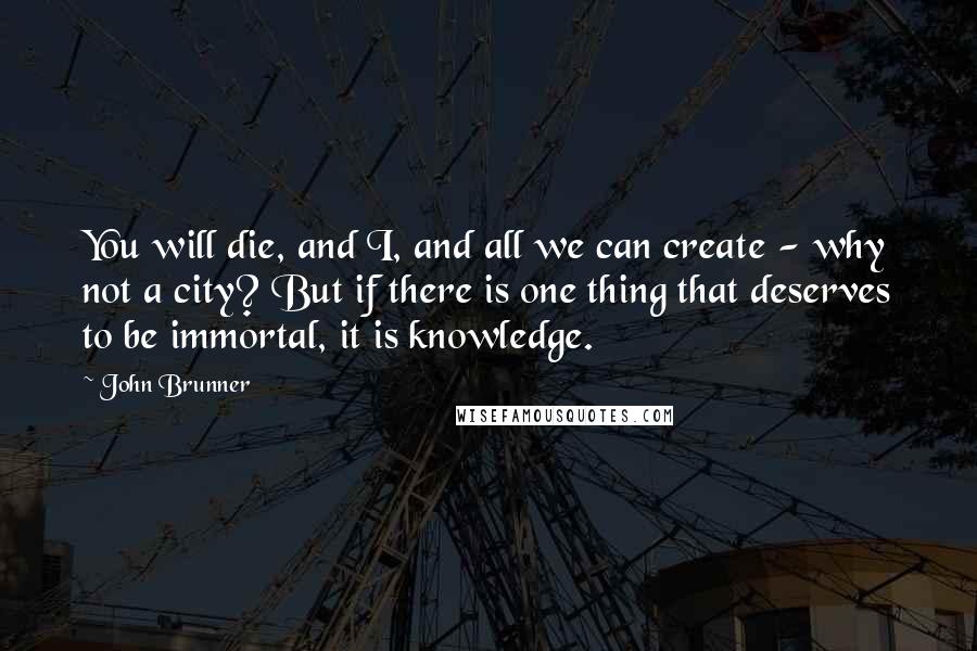 John Brunner Quotes: You will die, and I, and all we can create - why not a city? But if there is one thing that deserves to be immortal, it is knowledge.