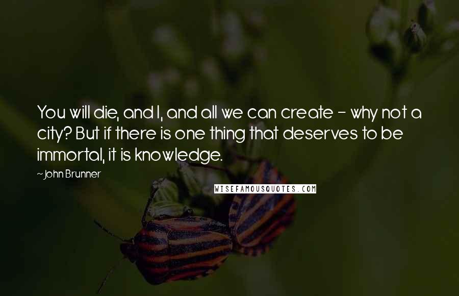 John Brunner Quotes: You will die, and I, and all we can create - why not a city? But if there is one thing that deserves to be immortal, it is knowledge.