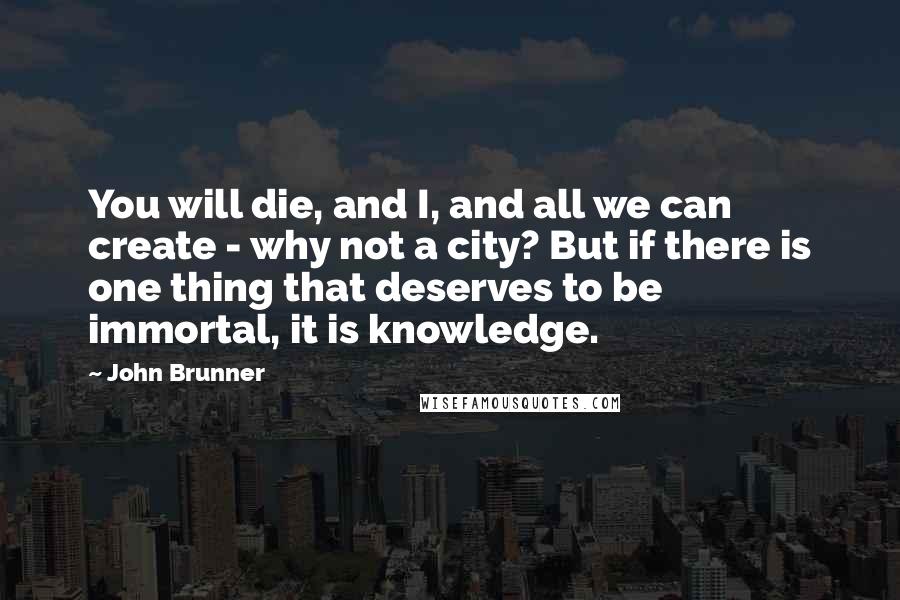 John Brunner Quotes: You will die, and I, and all we can create - why not a city? But if there is one thing that deserves to be immortal, it is knowledge.