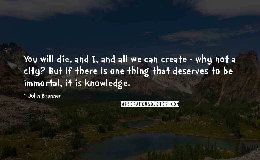 John Brunner Quotes: You will die, and I, and all we can create - why not a city? But if there is one thing that deserves to be immortal, it is knowledge.