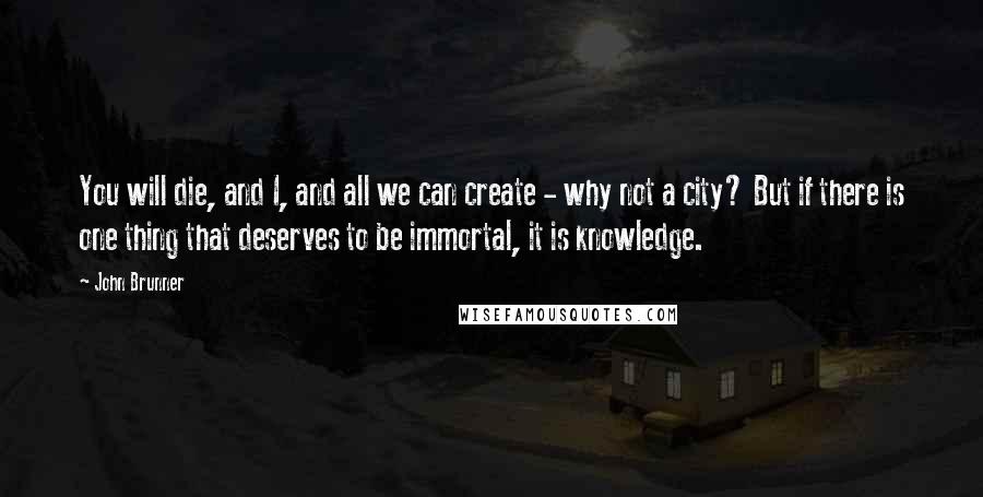 John Brunner Quotes: You will die, and I, and all we can create - why not a city? But if there is one thing that deserves to be immortal, it is knowledge.