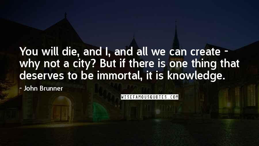 John Brunner Quotes: You will die, and I, and all we can create - why not a city? But if there is one thing that deserves to be immortal, it is knowledge.