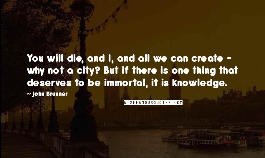 John Brunner Quotes: You will die, and I, and all we can create - why not a city? But if there is one thing that deserves to be immortal, it is knowledge.