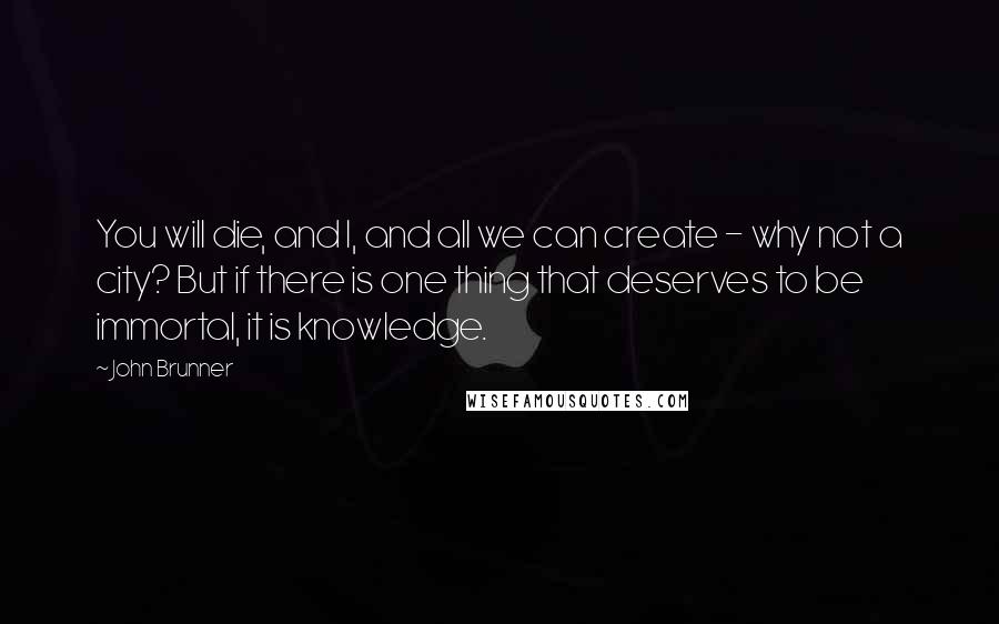 John Brunner Quotes: You will die, and I, and all we can create - why not a city? But if there is one thing that deserves to be immortal, it is knowledge.