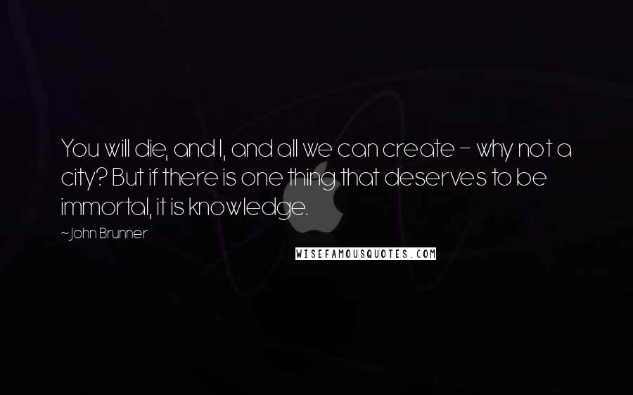 John Brunner Quotes: You will die, and I, and all we can create - why not a city? But if there is one thing that deserves to be immortal, it is knowledge.