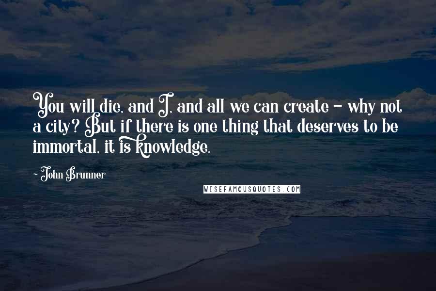 John Brunner Quotes: You will die, and I, and all we can create - why not a city? But if there is one thing that deserves to be immortal, it is knowledge.