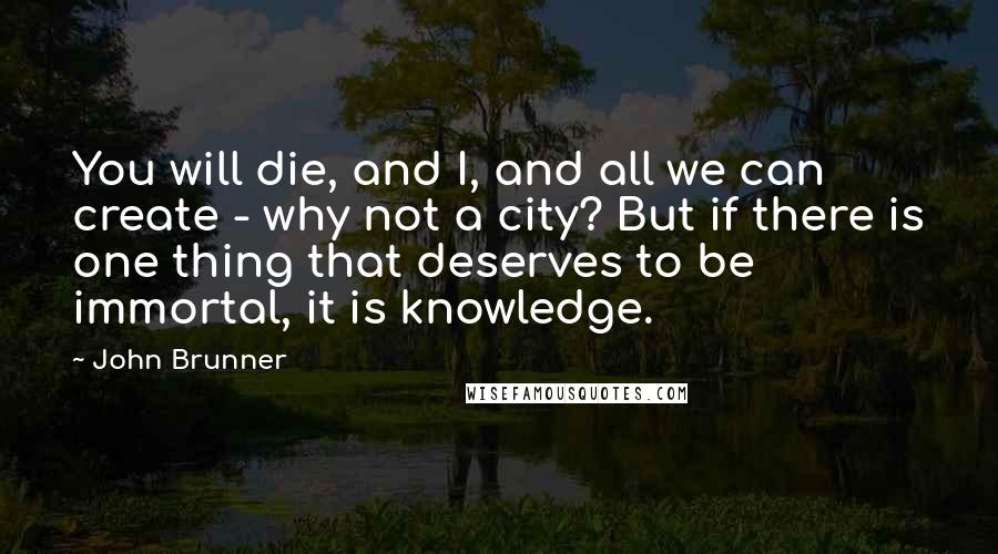 John Brunner Quotes: You will die, and I, and all we can create - why not a city? But if there is one thing that deserves to be immortal, it is knowledge.