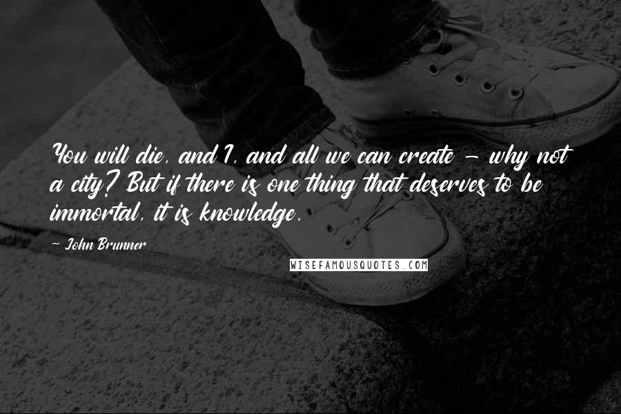 John Brunner Quotes: You will die, and I, and all we can create - why not a city? But if there is one thing that deserves to be immortal, it is knowledge.