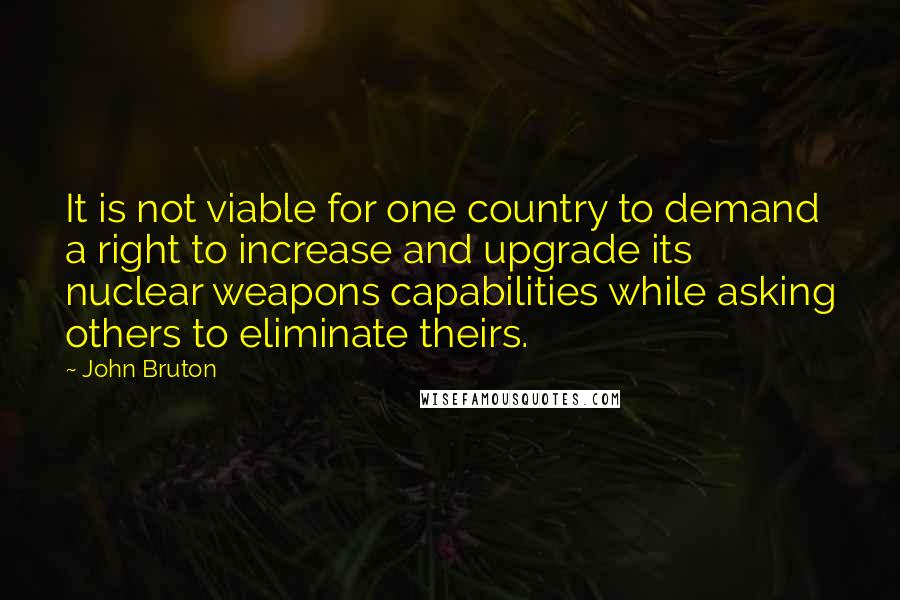 John Bruton Quotes: It is not viable for one country to demand a right to increase and upgrade its nuclear weapons capabilities while asking others to eliminate theirs.