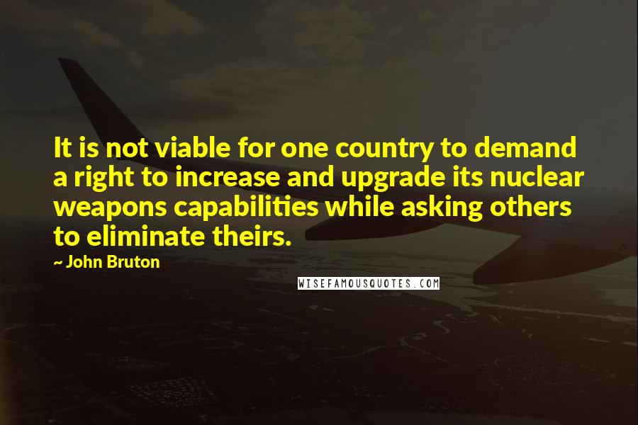 John Bruton Quotes: It is not viable for one country to demand a right to increase and upgrade its nuclear weapons capabilities while asking others to eliminate theirs.