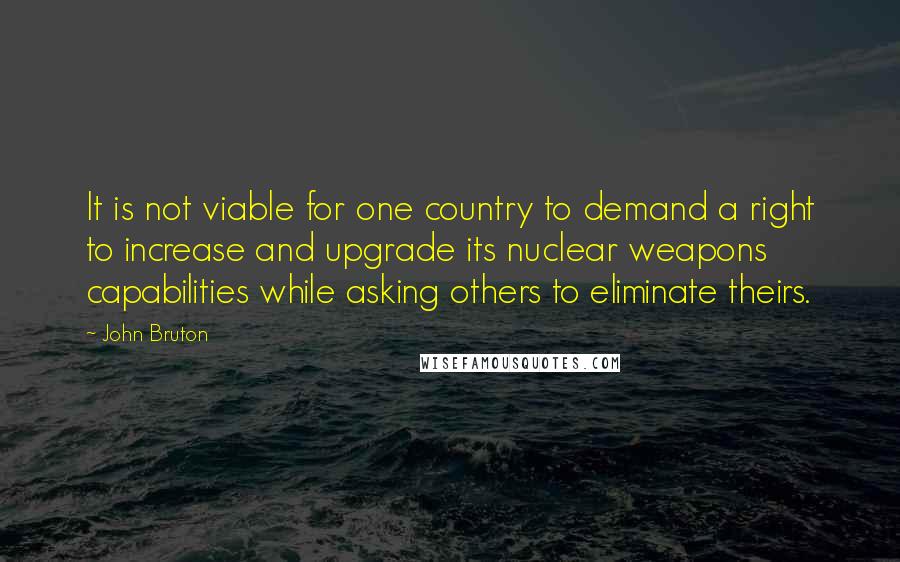 John Bruton Quotes: It is not viable for one country to demand a right to increase and upgrade its nuclear weapons capabilities while asking others to eliminate theirs.