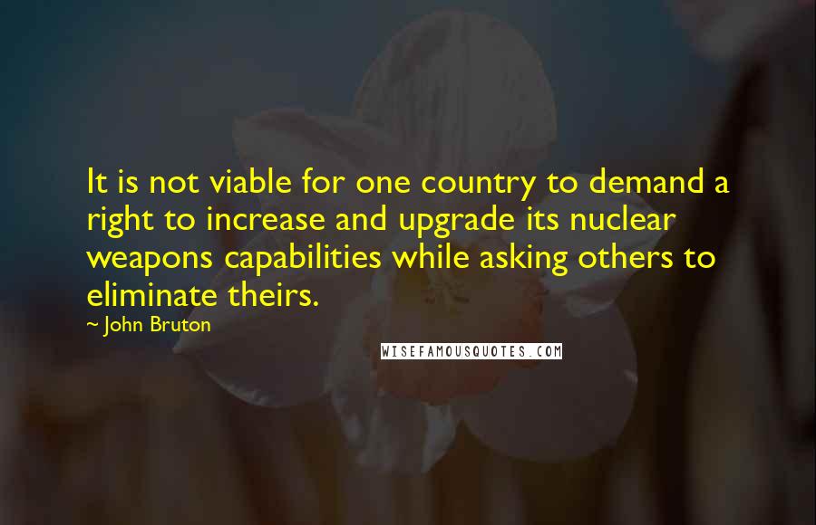 John Bruton Quotes: It is not viable for one country to demand a right to increase and upgrade its nuclear weapons capabilities while asking others to eliminate theirs.