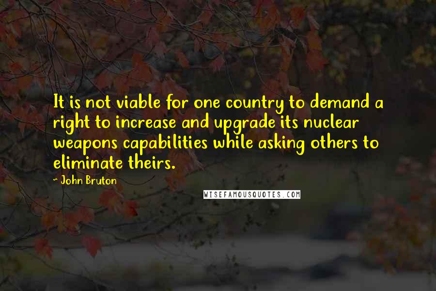 John Bruton Quotes: It is not viable for one country to demand a right to increase and upgrade its nuclear weapons capabilities while asking others to eliminate theirs.