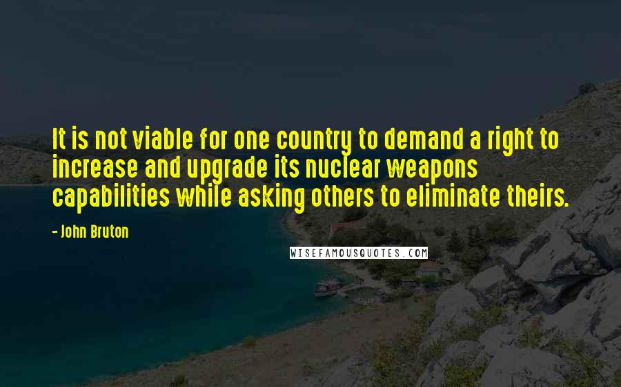 John Bruton Quotes: It is not viable for one country to demand a right to increase and upgrade its nuclear weapons capabilities while asking others to eliminate theirs.