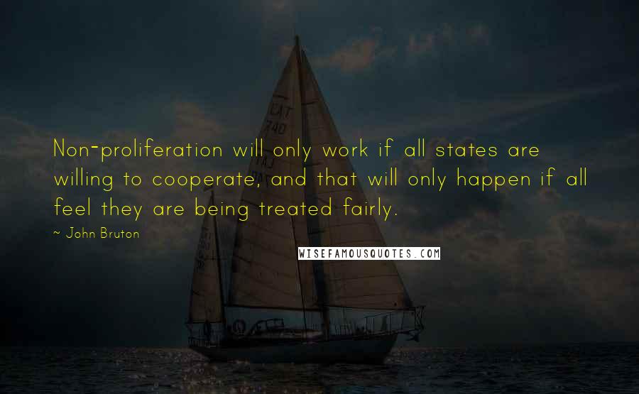 John Bruton Quotes: Non-proliferation will only work if all states are willing to cooperate, and that will only happen if all feel they are being treated fairly.