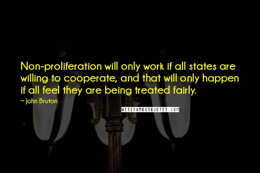 John Bruton Quotes: Non-proliferation will only work if all states are willing to cooperate, and that will only happen if all feel they are being treated fairly.