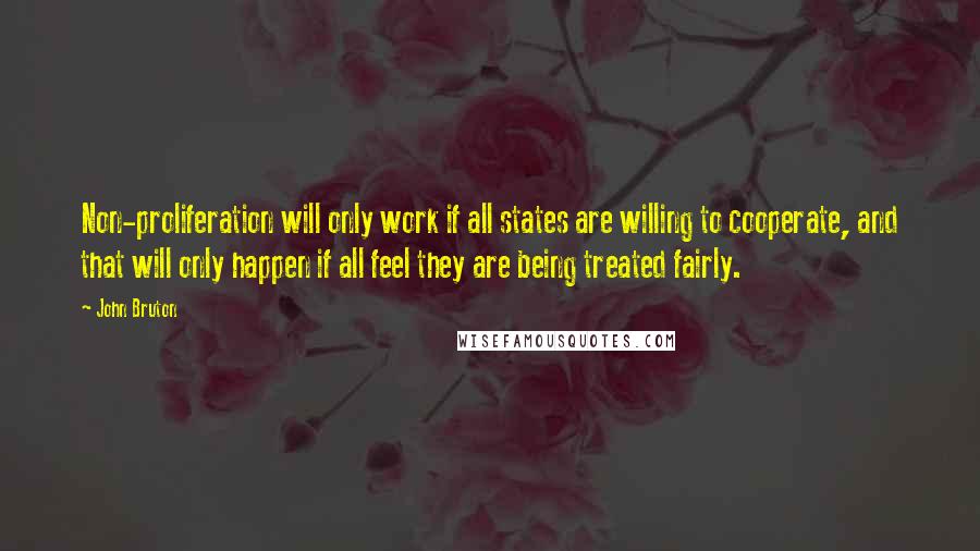 John Bruton Quotes: Non-proliferation will only work if all states are willing to cooperate, and that will only happen if all feel they are being treated fairly.