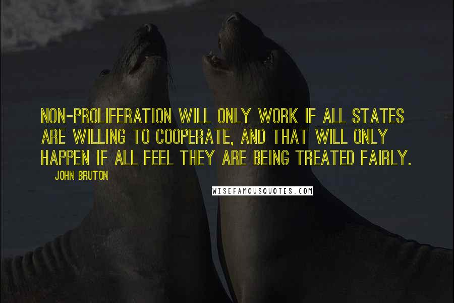 John Bruton Quotes: Non-proliferation will only work if all states are willing to cooperate, and that will only happen if all feel they are being treated fairly.