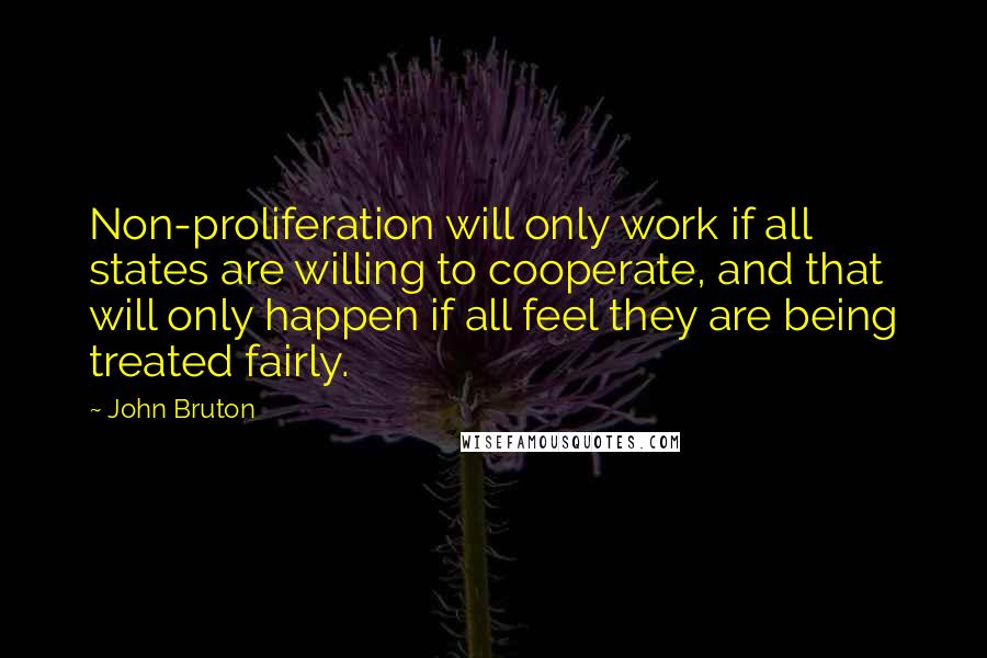 John Bruton Quotes: Non-proliferation will only work if all states are willing to cooperate, and that will only happen if all feel they are being treated fairly.