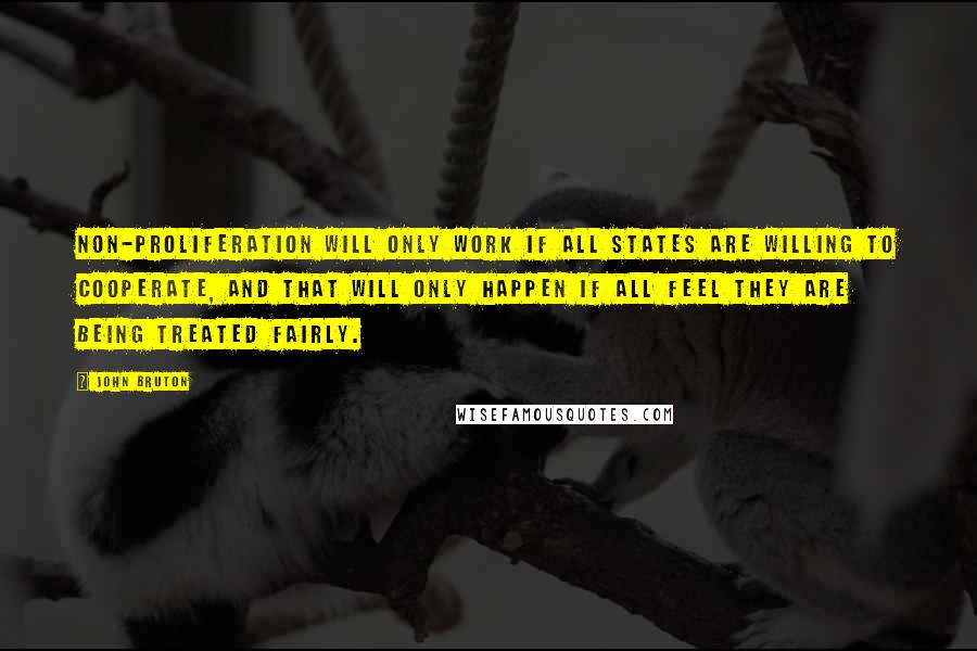 John Bruton Quotes: Non-proliferation will only work if all states are willing to cooperate, and that will only happen if all feel they are being treated fairly.