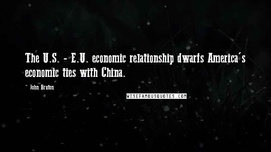 John Bruton Quotes: The U.S. - E.U. economic relationship dwarfs America's economic ties with China.