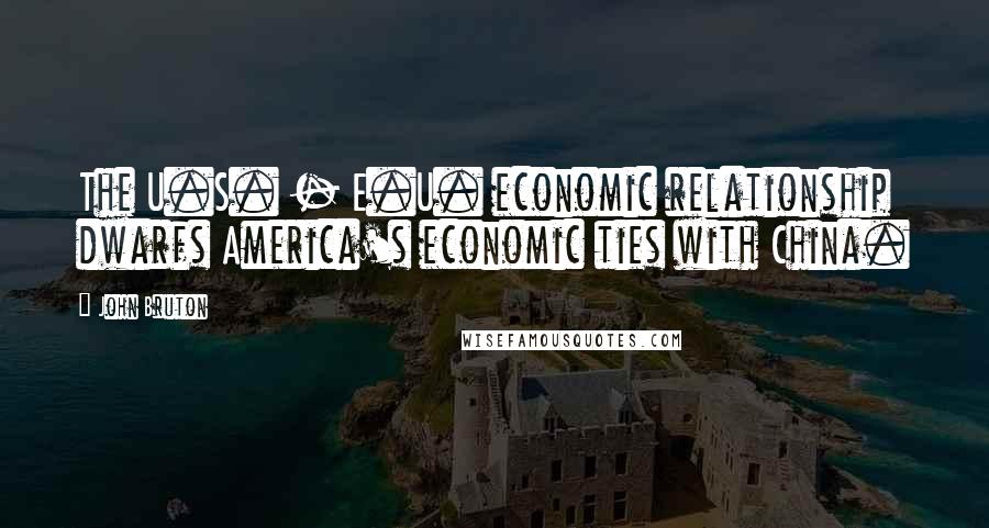 John Bruton Quotes: The U.S. - E.U. economic relationship dwarfs America's economic ties with China.