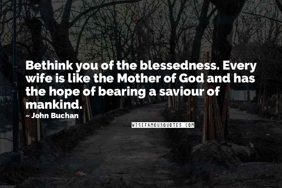 John Buchan Quotes: Bethink you of the blessedness. Every wife is like the Mother of God and has the hope of bearing a saviour of mankind.