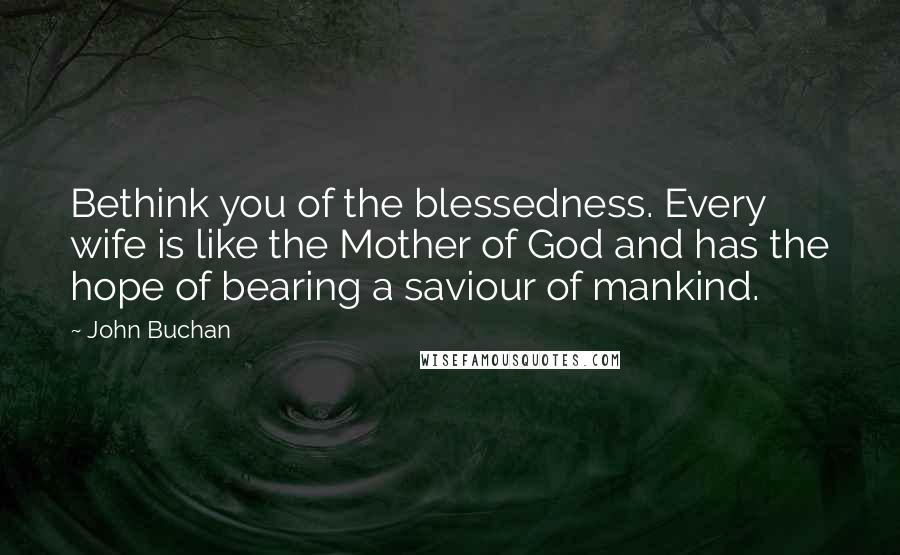 John Buchan Quotes: Bethink you of the blessedness. Every wife is like the Mother of God and has the hope of bearing a saviour of mankind.