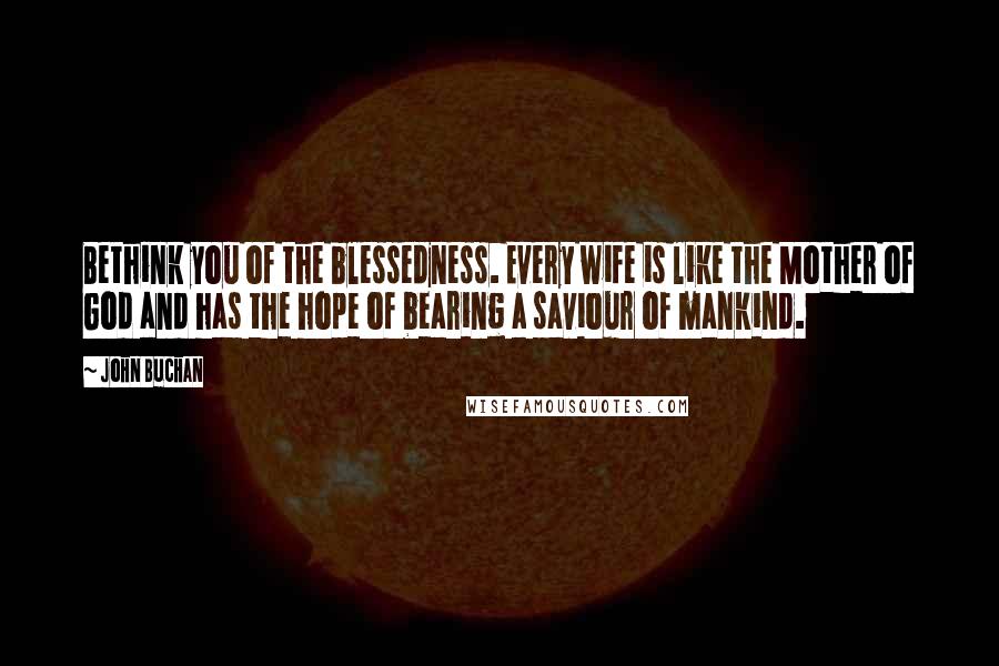 John Buchan Quotes: Bethink you of the blessedness. Every wife is like the Mother of God and has the hope of bearing a saviour of mankind.