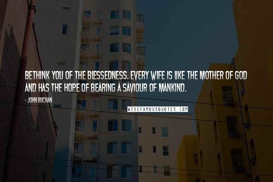 John Buchan Quotes: Bethink you of the blessedness. Every wife is like the Mother of God and has the hope of bearing a saviour of mankind.