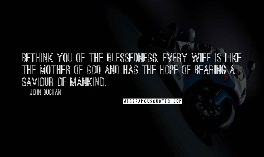 John Buchan Quotes: Bethink you of the blessedness. Every wife is like the Mother of God and has the hope of bearing a saviour of mankind.