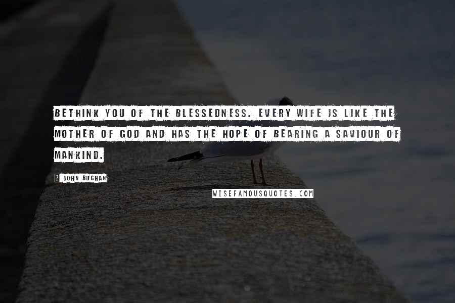 John Buchan Quotes: Bethink you of the blessedness. Every wife is like the Mother of God and has the hope of bearing a saviour of mankind.