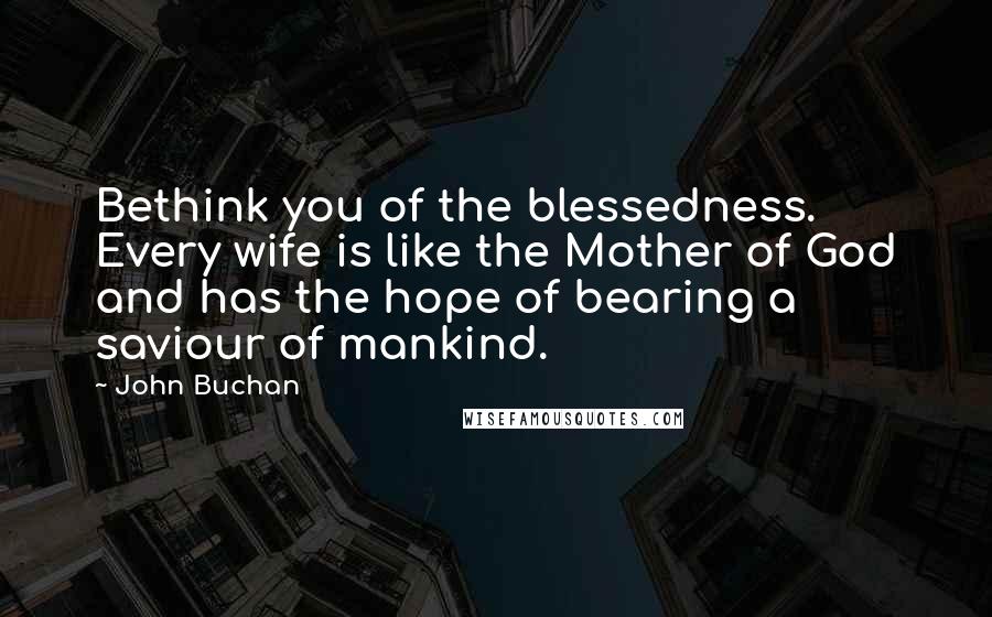 John Buchan Quotes: Bethink you of the blessedness. Every wife is like the Mother of God and has the hope of bearing a saviour of mankind.