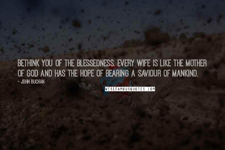 John Buchan Quotes: Bethink you of the blessedness. Every wife is like the Mother of God and has the hope of bearing a saviour of mankind.