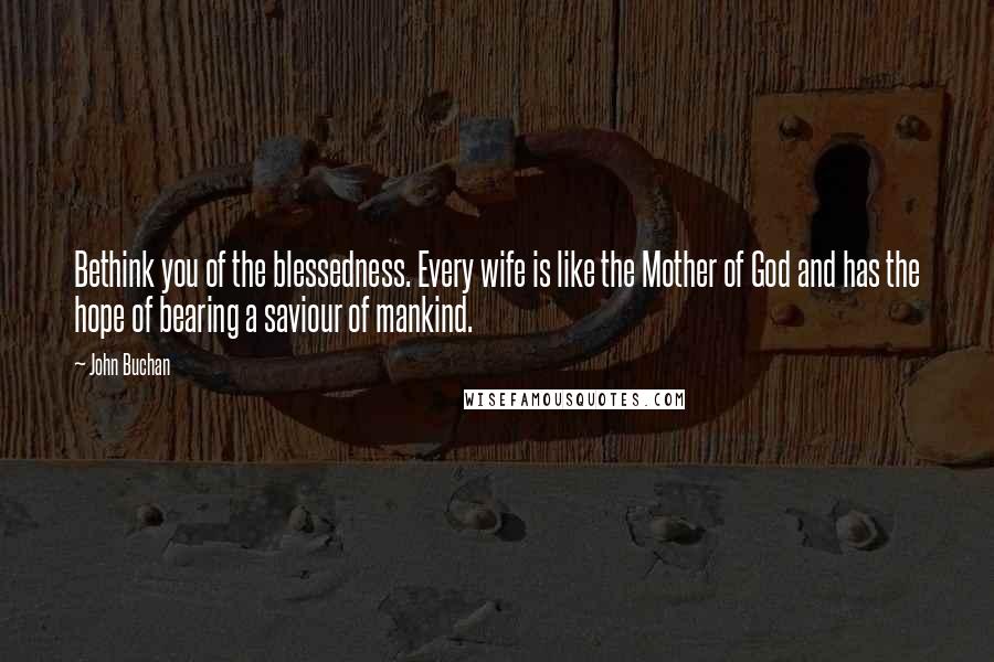 John Buchan Quotes: Bethink you of the blessedness. Every wife is like the Mother of God and has the hope of bearing a saviour of mankind.