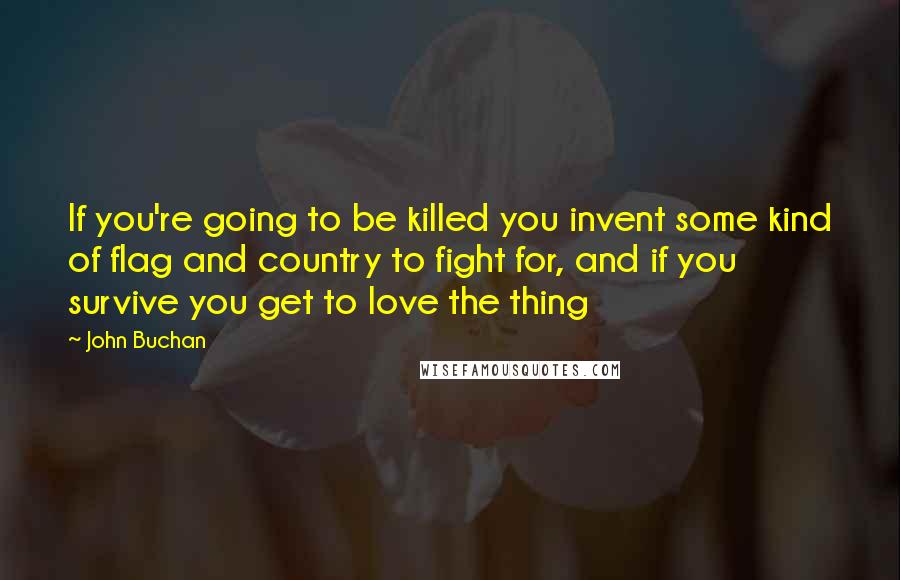 John Buchan Quotes: If you're going to be killed you invent some kind of flag and country to fight for, and if you survive you get to love the thing