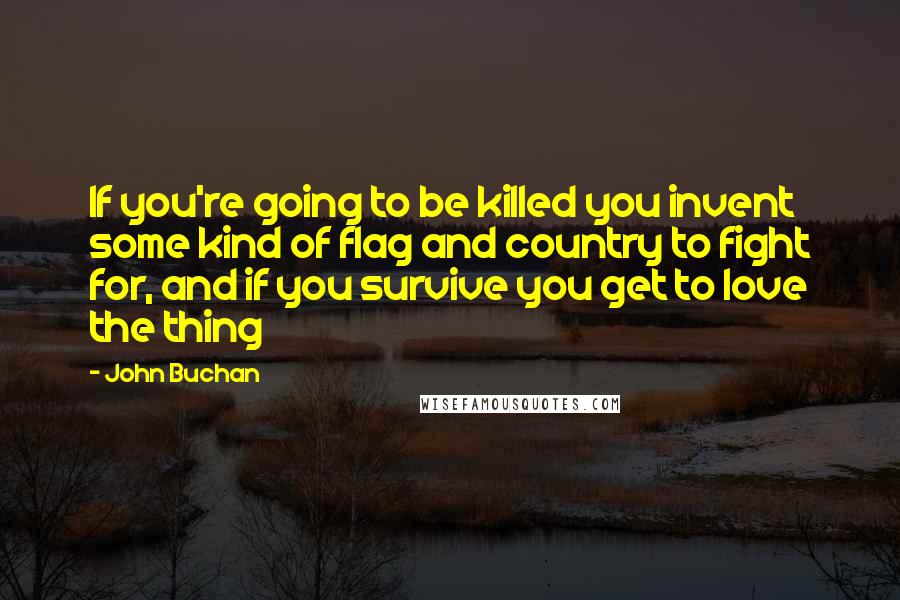 John Buchan Quotes: If you're going to be killed you invent some kind of flag and country to fight for, and if you survive you get to love the thing
