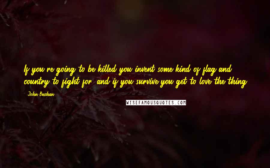 John Buchan Quotes: If you're going to be killed you invent some kind of flag and country to fight for, and if you survive you get to love the thing