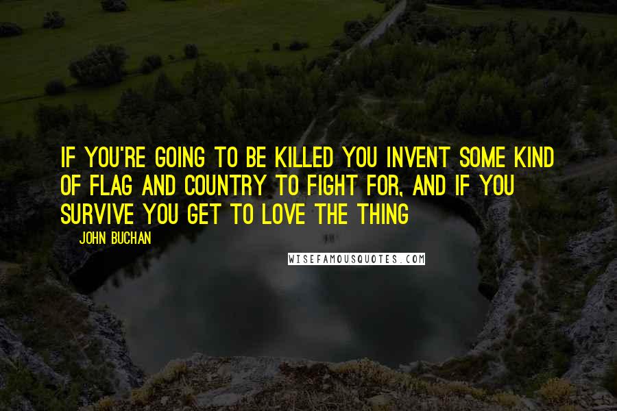 John Buchan Quotes: If you're going to be killed you invent some kind of flag and country to fight for, and if you survive you get to love the thing