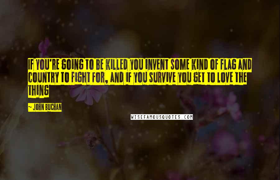 John Buchan Quotes: If you're going to be killed you invent some kind of flag and country to fight for, and if you survive you get to love the thing