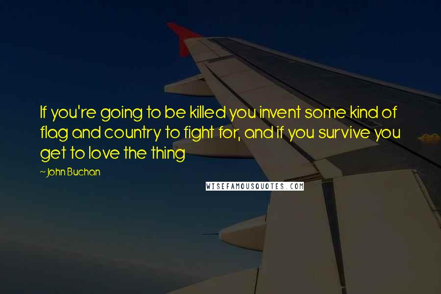 John Buchan Quotes: If you're going to be killed you invent some kind of flag and country to fight for, and if you survive you get to love the thing