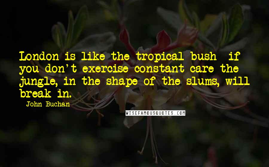 John Buchan Quotes: London is like the tropical bush  if you don't exercise constant care the jungle, in the shape of the slums, will break in.