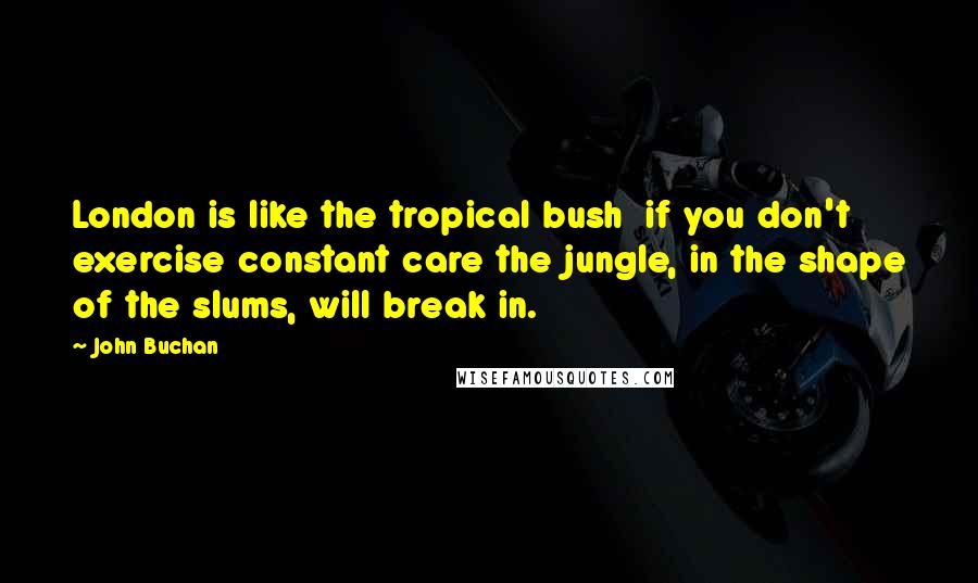 John Buchan Quotes: London is like the tropical bush  if you don't exercise constant care the jungle, in the shape of the slums, will break in.