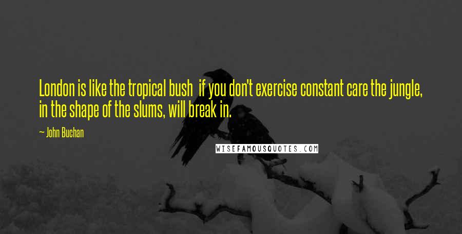 John Buchan Quotes: London is like the tropical bush if you don't exercise constant care the jungle, in the shape of the slums, will break in.