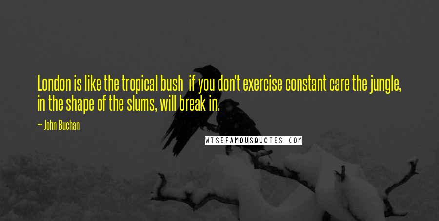 John Buchan Quotes: London is like the tropical bush  if you don't exercise constant care the jungle, in the shape of the slums, will break in.