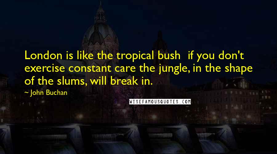 John Buchan Quotes: London is like the tropical bush  if you don't exercise constant care the jungle, in the shape of the slums, will break in.